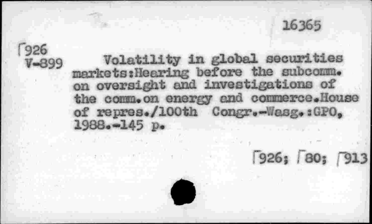 ﻿16365
C926
V-899
Volatility in global securities mnrko t h ; He firing before the subcoianu on oversight and investigations of the comm* on energy and cormerce.House of repres./lOOth Congr.-Wasg. :GPO, 1988.-145 p.
F926j r80; "913